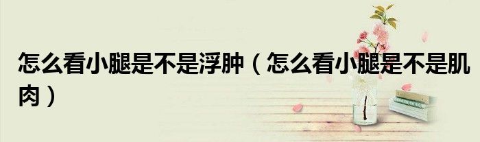 怎么看小腿是不是浮肿（怎么看小腿是不是肌肉）