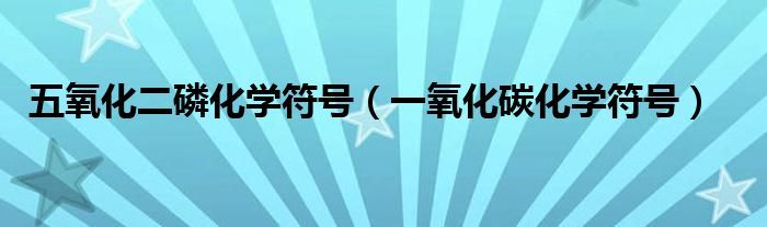 五氧化二磷化学符号（一氧化碳化学符号）
