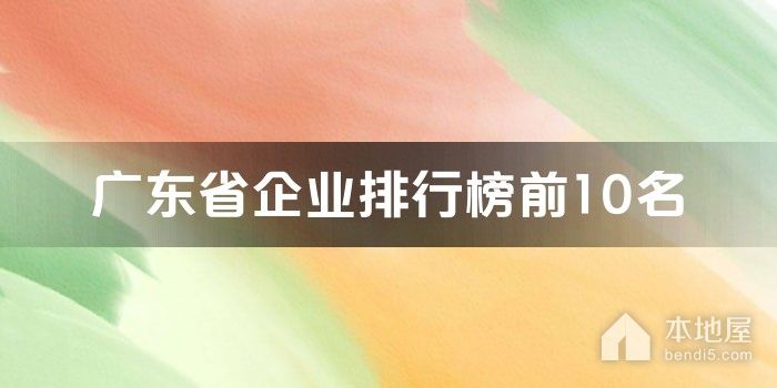 广东省十大企业排行榜 广东省龙头企业排名 广东知名大企业有哪些