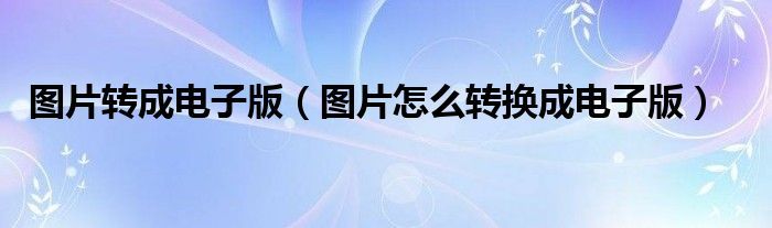 图片转成电子版（图片怎么转换成电子版）