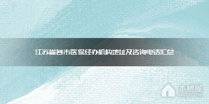 江苏省各市医保经办机构地址及咨询电话汇总