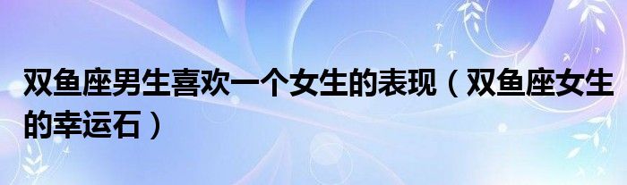 双鱼座男生喜欢一个女生的表现（双鱼座女生的幸运石）