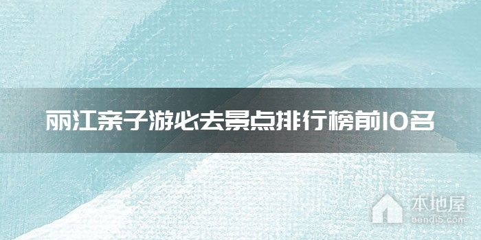 丽江亲子游必去景点排行榜前10名
