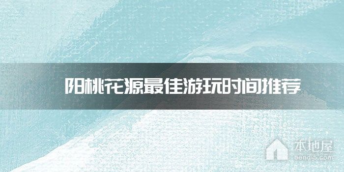 酉阳桃花源最佳游玩时间推荐
