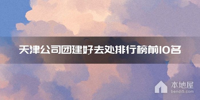 天津公司团建好去处排行榜前10名