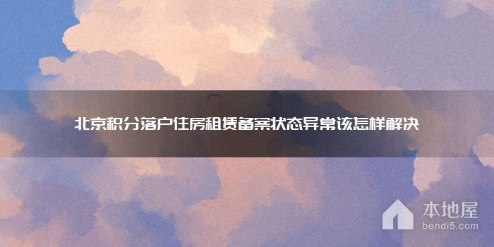 北京积分落户住房租赁备案状态异常该怎样解决