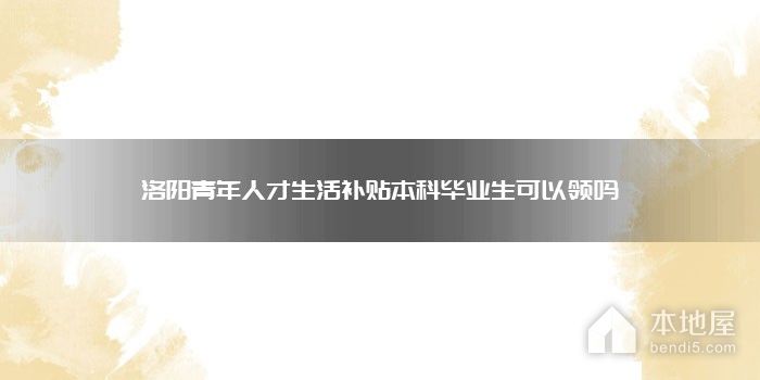洛阳青年人才生活补贴本科毕业生可以领吗